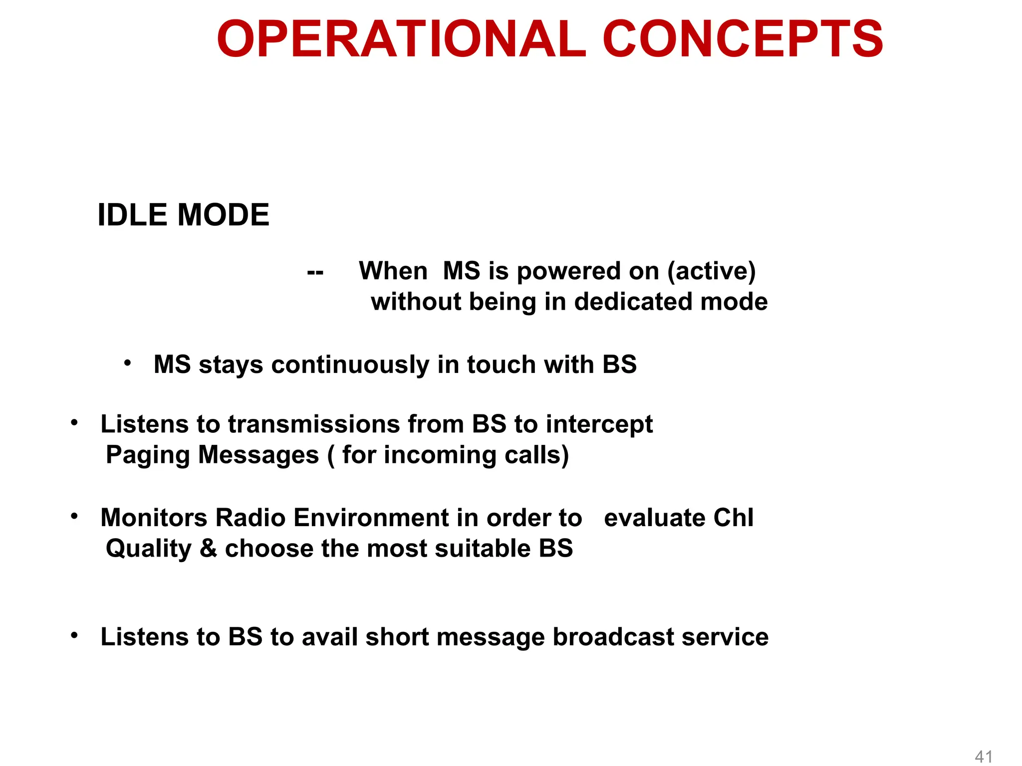 OPERATIONAL CONCEPTS
IDLE MODE
-- When MS is powered on (active)
without being in dedicated mode
• MS stays continuously in touch with BS
• Listens to transmissions from BS to intercept
Paging Messages ( for incoming calls)
• Monitors Radio Environment in order to evaluate Chl
Quality & choose the most suitable BS
• Listens to BS to avail short message broadcast service
41
 