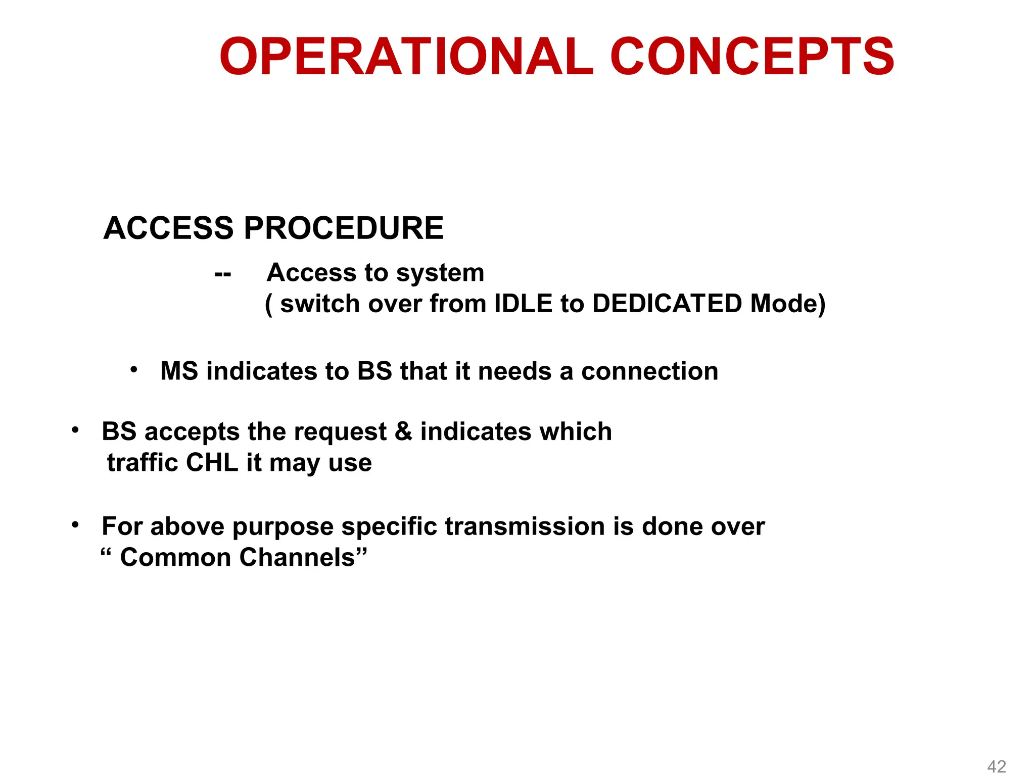 OPERATIONAL CONCEPTS
ACCESS PROCEDURE
-- Access to system
( switch over from IDLE to DEDICATED Mode)
• MS indicates to BS that it needs a connection
• BS accepts the request & indicates which
traffic CHL it may use
• For above purpose specific transmission is done over
“ Common Channels”
42
 