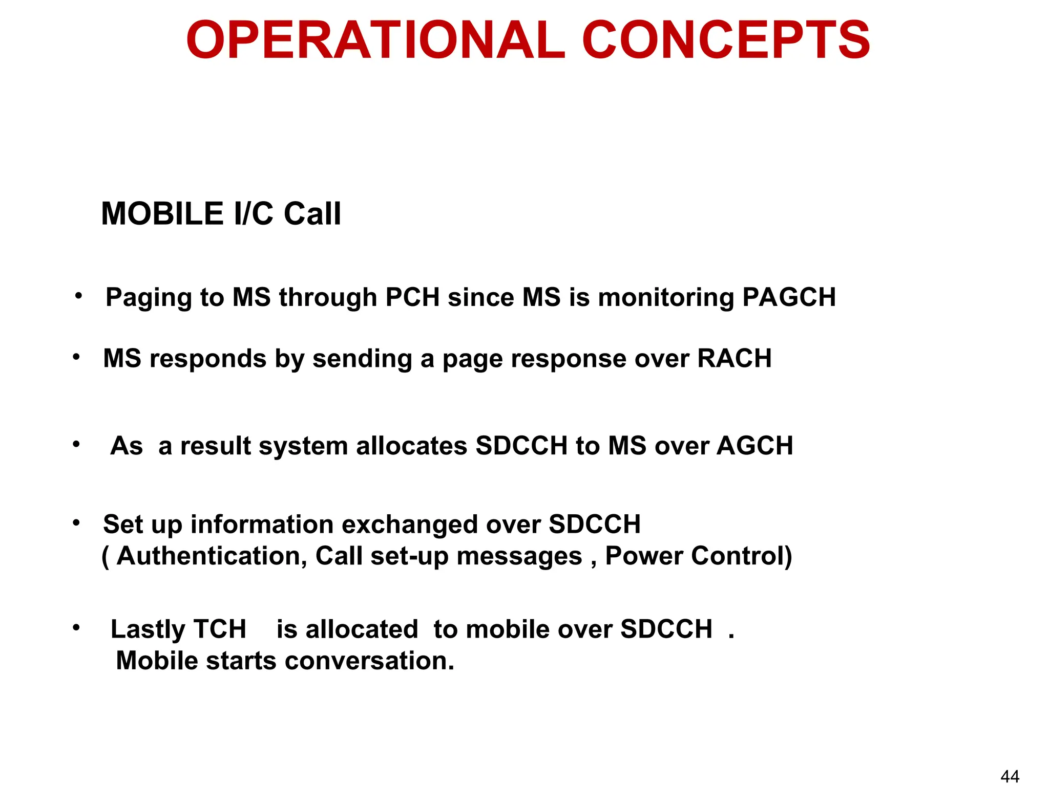 OPERATIONAL CONCEPTS
MOBILE I/C Call
• Paging to MS through PCH since MS is monitoring PAGCH
• MS responds by sending a page response over RACH
• Set up information exchanged over SDCCH
( Authentication, Call set-up messages , Power Control)
• As a result system allocates SDCCH to MS over AGCH
• Lastly TCH is allocated to mobile over SDCCH .
Mobile starts conversation.
44
 