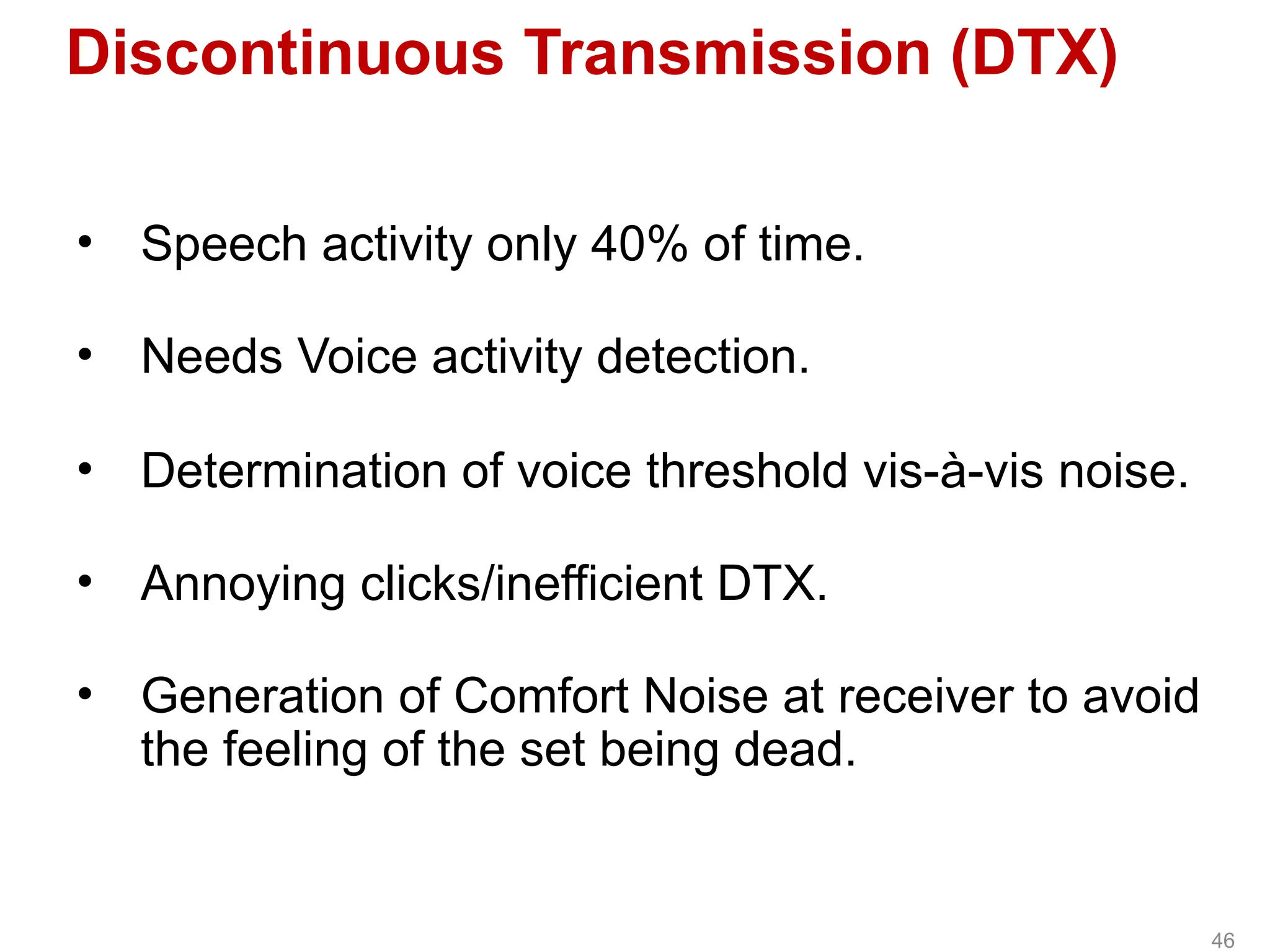Discontinuous Transmission (DTX)
• Speech activity only 40% of time.
• Needs Voice activity detection.
• Determination of voice threshold vis-à-vis noise.
• Annoying clicks/inefficient DTX.
• Generation of Comfort Noise at receiver to avoid
the feeling of the set being dead.
46
 
