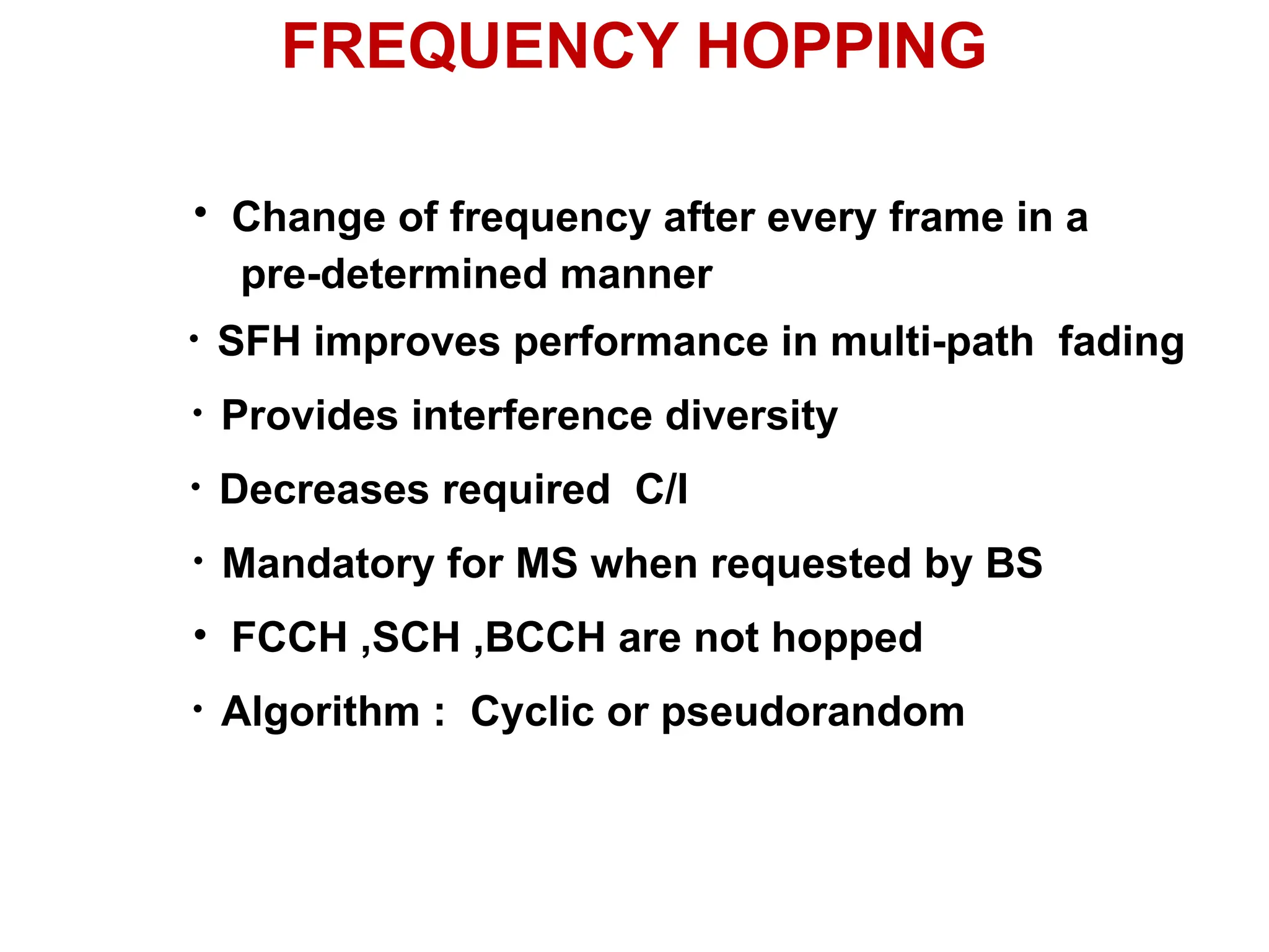FREQUENCY HOPPING
• Change of frequency after every frame in a
pre-determined manner
• SFH improves performance in multi-path fading
• Decreases required C/I
• Mandatory for MS when requested by BS
• FCCH ,SCH ,BCCH are not hopped
• Algorithm : Cyclic or pseudorandom
• Provides interference diversity
 