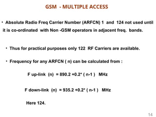 • Absolute Radio Freq Carrier Number (ARFCN) 1 and 124 not used until
it is co-ordinated with Non -GSM operators in adjacent freq. bands.
• Thus for practical purposes only 122 RF Carriers are available.
F up-link (n) = 890.2 +0.2* ( n-1 ) MHz
F down-link (n) = 935.2 +0.2* ( n-1 ) MHz
• Frequency for any ARFCN ( n) can be calculated from :
Here 124.
GSM - MULTIPLE ACCESS
14
 