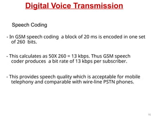 Digital Voice Transmission
- In GSM speech coding a block of 20 ms is encoded in one set
of 260 bits.
- This calculates as 50X 260 = 13 kbps. Thus GSM speech
coder produces a bit rate of 13 kbps per subscriber.
- This provides speech quality which is acceptable for mobile
telephony and comparable with wire-line PSTN phones.
Speech Coding
16
 