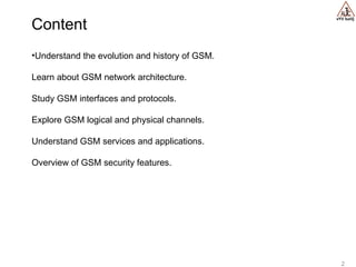 vYV lsaVj
2
•Understand the evolution and history of GSM.
Learn about GSM network architecture.
Study GSM interfaces and protocols.
Explore GSM logical and physical channels.
Understand GSM services and applications.
Overview of GSM security features.
Content
 