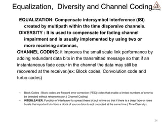 vYV lsaVj
Equalization, Diversity and Channel Coding
EQUALIZATION: Compensate intersymbol interference (ISI)
created by multipath within the time dispersive channels.
DIVERSITY : It is used to compensate for fading channel
impairment and is usually implemented by using two or
more receiving antennas,
CHANNEL CODING: it improves the small scale link performance by
adding redundant data bits in the transmitted message so that if an
instantaneous fade occur in the channel the data may still be
recovered at the receiver.(ex: Block codes, Convolution code and
turbo codes)
– Block Codes : Block codes are forward error correction (FEC) codes that enable a limited numbers of error to
be detected without retransmission.( Channel Coding)
– INTERLEAVER: Function of interleaver to spread these bit out in time so that if there is a deep fade or noise
bursts the important bits from a block of source data do not corrupted at the same time.( Time Diversity)
24
 