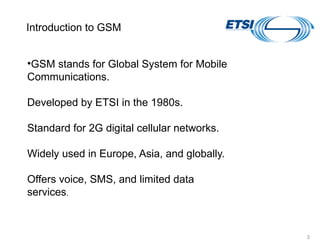 vYV lsaVj
3
•GSM stands for Global System for Mobile
Communications.
Developed by ETSI in the 1980s.
Standard for 2G digital cellular networks.
Widely used in Europe, Asia, and globally.
Offers voice, SMS, and limited data
services.
Introduction to GSM
 