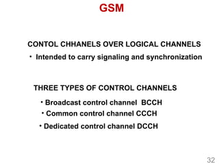 GSM
CONTOL CHHANELS OVER LOGICAL CHANNELS
THREE TYPES OF CONTROL CHANNELS
• Intended to carry signaling and synchronization
• Broadcast control channel BCCH
• Common control channel CCCH
• Dedicated control channel DCCH
32
 
