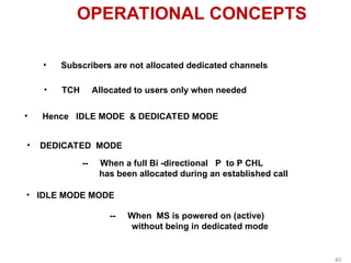 OPERATIONAL CONCEPTS
• Subscribers are not allocated dedicated channels
• TCH Allocated to users only when needed
• Hence IDLE MODE & DEDICATED MODE
• DEDICATED MODE
-- When a full Bi -directional P to P CHL
has been allocated during an established call
• IDLE MODE MODE
-- When MS is powered on (active)
without being in dedicated mode
40
 