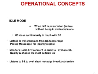 OPERATIONAL CONCEPTS
IDLE MODE
-- When MS is powered on (active)
without being in dedicated mode
• MS stays continuously in touch with BS
• Listens to transmissions from BS to intercept
Paging Messages ( for incoming calls)
• Monitors Radio Environment in order to evaluate Chl
Quality & choose the most suitable BS
• Listens to BS to avail short message broadcast service
41
 
