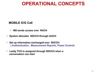 OPERATIONAL CONCEPTS
MOBILE O/G Call
• MS sends access over RACH
• System allocates SDCCH through AGCH
• Lastly TCH is assigned through SDCCH when a
conversation can start
• Set up information exchanged over SDCCH
( Authentication , Measurement Reports, Power Control)
43
 