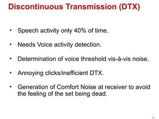 Discontinuous Transmission (DTX)
• Speech activity only 40% of time.
• Needs Voice activity detection.
• Determination of voice threshold vis-à-vis noise.
• Annoying clicks/inefficient DTX.
• Generation of Comfort Noise at receiver to avoid
the feeling of the set being dead.
46
 