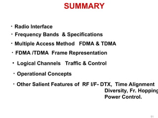 SUMMARY
• Radio Interface
• Frequency Bands & Specifications
• Multiple Access Method FDMA & TDMA
• FDMA /TDMA Frame Representation
• Logical Channels Traffic & Control
• Operational Concepts
• Other Salient Features of RF I/F- DTX, Time Alignment
Diversity, Fr. Hopping
Power Control.
51
 