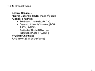 8
GSM Channel Types
Logical Channels:
•Traffic Channels (TCH): Voice and data.
•Control Channels:
• Broadcast Channels (BCCH)
• Common Control Channels (PCH,
RACH, AGCH)
• Dedicated Control Channels
(SDCCH, SACCH, FACCH)
Physical Channels:
•Use TDMA (8 timeslots/frame)
 