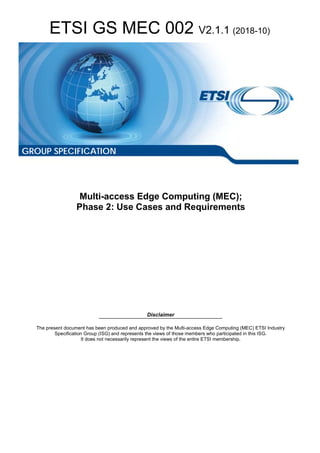 ETSI GS MEC 002 V2.1.1 (2018-10)
Multi-access Edge Computing (MEC);
Phase 2: Use Cases and Requirements
Disclaimer
The present document has been produced and approved by the Multi-access Edge Computing (MEC) ETSI Industry
Specification Group (ISG) and represents the views of those members who participated in this ISG.
It does not necessarily represent the views of the entire ETSI membership.
GROUP SPECIFICATION
 