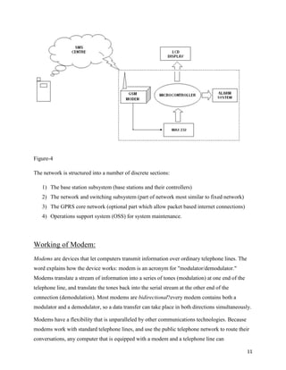 Figure-4

The network is structured into a number of discrete sections:

   1) The base station subsystem (base stations and their controllers)
   2) The network and switching subsystem (part of network most similar to fixed network)
   3) The GPRS core network (optional part which allow packet based internet connections)
   4) Operations support system (OSS) for system maintenance.




Working of Modem:
Modems are devices that let computers transmit information over ordinary telephone lines. The
word explains how the device works: modem is an acronym for "modulator/demodulator."
Modems translate a stream of information into a series of tones (modulation) at one end of the
telephone line, and translate the tones back into the serial stream at the other end of the
connection (demodulation). Most modems are bidirectional?every modem contains both a
modulator and a demodulator, so a data transfer can take place in both directions simultaneously.

Modems have a flexibility that is unparalleled by other communications technologies. Because
modems work with standard telephone lines, and use the public telephone network to route their
conversations, any computer that is equipped with a modem and a telephone line can

                                                                                                 11
 