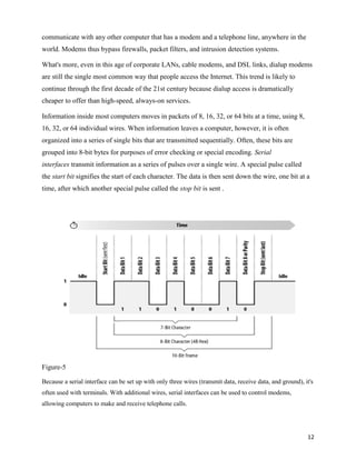 communicate with any other computer that has a modem and a telephone line, anywhere in the
world. Modems thus bypass firewalls, packet filters, and intrusion detection systems.

What's more, even in this age of corporate LANs, cable modems, and DSL links, dialup modems
are still the single most common way that people access the Internet. This trend is likely to
continue through the first decade of the 21st century because dialup access is dramatically
cheaper to offer than high-speed, always-on services.

Information inside most computers moves in packets of 8, 16, 32, or 64 bits at a time, using 8,
16, 32, or 64 individual wires. When information leaves a computer, however, it is often
organized into a series of single bits that are transmitted sequentially. Often, these bits are
grouped into 8-bit bytes for purposes of error checking or special encoding. Serial
interfaces transmit information as a series of pulses over a single wire. A special pulse called
the start bit signifies the start of each character. The data is then sent down the wire, one bit at a
time, after which another special pulse called the stop bit is sent .




Figure-5

Because a serial interface can be set up with only three wires (transmit data, receive data, and ground), it's
often used with terminals. With additional wires, serial interfaces can be used to control modems,
allowing computers to make and receive telephone calls.




                                                                                                           12
 