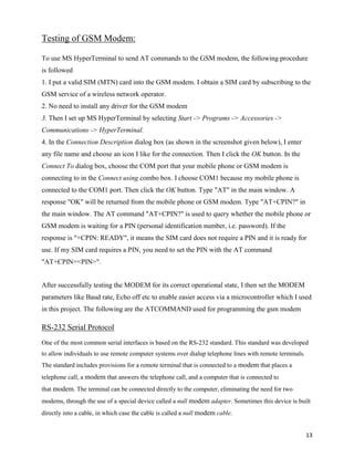 Testing of GSM Modem:

To use MS HyperTerminal to send AT commands to the GSM modem, the following procedure
is followed
1. I put a valid SIM (MTN) card into the GSM modem. I obtain a SIM card by subscribing to the
GSM service of a wireless network operator.
2. No need to install any driver for the GSM modem
3. Then I set up MS HyperTerminal by selecting Start -> Programs -> Accessories ->
Communications -> HyperTerminal.
4. In the Connection Description dialog box (as shown in the screenshot given below), I enter
any file name and choose an icon I like for the connection. Then I click the OK button. In the
Connect To dialog box, choose the COM port that your mobile phone or GSM modem is
connecting to in the Connect using combo box. I choose COM1 because my mobile phone is
connected to the COM1 port. Then click the OK button. Type "AT" in the main window. A
response "OK" will be returned from the mobile phone or GSM modem. Type "AT+CPIN?" in
the main window. The AT command "AT+CPIN?" is used to query whether the mobile phone or
GSM modem is waiting for a PIN (personal identification number, i.e. password). If the
response is "+CPIN: READY", it means the SIM card does not require a PIN and it is ready for
use. If my SIM card requires a PIN, you need to set the PIN with the AT command
"AT+CPIN=<PIN>".


After successfully testing the MODEM for its correct operational state, I then set the MODEM
parameters like Baud rate, Echo off etc to enable easier access via a microcontroller which I used
in this project. The following are the ATCOMMAND used for programming the gsm modem

RS-232 Serial Protocol
One of the most common serial interfaces is based on the RS-232 standard. This standard was developed
to allow individuals to use remote computer systems over dialup telephone lines with remote terminals.
The standard includes provisions for a remote terminal that is connected to a modem that places a
telephone call, a modem that answers the telephone call, and a computer that is connected to
that modem. The terminal can be connected directly to the computer, eliminating the need for two
modems, through the use of a special device called a null modem adapter. Sometimes this device is built
directly into a cable, in which case the cable is called a null modem cable.


                                                                                                         13
 