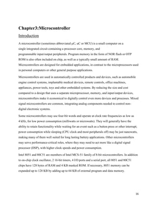 Chapter3:Microcontroller
Introduction
A microcontroller (sometimes abbreviated µC, uC or MCU) is a small computer on a
single integrated circuit containing a processor core, memory, and
programmable input/output peripherals. Program memory in the form of NOR flash or OTP
ROM is also often included on chip, as well as a typically small amount of RAM.
Microcontrollers are designed for embedded applications, in contrast to the microprocessors used
in personal computers or other general purpose applications.

Microcontrollers are used in automatically controlled products and devices, such as automobile
engine control systems, implantable medical devices, remote controls, office machines,
appliances, power tools, toys and other embedded systems. By reducing the size and cost
compared to a design that uses a separate microprocessor, memory, and input/output devices,
microcontrollers make it economical to digitally control even more devices and processes. Mixed
signal microcontrollers are common, integrating analog components needed to control non-
digital electronic systems.

Some microcontrollers may use four-bit words and operate at clock rate frequencies as low as
4 kHz, for low power consumption (milliwatts or microwatts). They will generally have the
ability to retain functionality while waiting for an event such as a button press or other interrupt;
power consumption while sleeping (CPU clock and most peripherals off) may be just nanowatts,
making many of them well suited for long lasting battery applications. Other microcontrollers
may serve performance-critical roles, where they may need to act more like a digital signal
processor (DSP), with higher clock speeds and power consumption.

Intel 8051 and 80C51 are members of Intel MCS-51 family of 8-bit microcontrollers. In addition
to on-chip clock oscillator, 2 16-bit timers, 4 I/O ports and a serial port, all 8051 and 80C51
chips have 128 bytes of RAM and 4 KB masked ROM. If necessary, 8051 memory can be
expanded up to 128 KB by adding up to 64 KB of external program and data memory.




                                                                                                   16
 