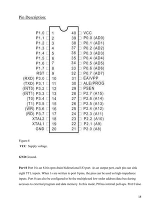 Pin Description:




Figure-8
VCC Supply voltage.


GND Ground.


Port 0 Port 0 is an 8-bit open drain bidirectional I/O port. As an output port, each pin can sink
eight TTL inputs. When 1s are written to port 0 pins, the pins can be used as high-impedance
inputs. Port 0 can also be configured to be the multiplexed low-order address/data bus during
accesses to external program and data memory. In this mode, P0 has internal pull-ups. Port 0 also


                                                                                                    18
 
