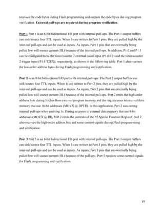 receives the code bytes during Flash programming and outputs the code bytes dur-ing program
verification. External pull-ups are required during program verification.


Port 1 Port 1 is an 8-bit bidirectional I/O port with internal pull-ups. The Port 1 output buffers
can sink/source four TTL inputs. When 1s are written to Port 1 pins, they are pulled high by the
inter-nal pull-ups and can be used as inputs. As inputs, Port 1 pins that are externally being
pulled low will source current (IIL) because of the internal pull-ups. In addition, P1.0 and P1.1
can be configured to be the timer/counter 2 external count input (P1.0/T2) and the timer/counter
2 trigger input (P1.1/T2EX), respectively, as shown in the follow-ing table. Port 1 also receives
the low-order address bytes during Flash programming and verification.


Port 2 is an 8-bit bidirectional I/O port with internal pull-ups. The Port 2 output buffers can
sink/source four TTL inputs. When 1s are written to Port 2 pins, they are pulled high by the
inter-nal pull-ups and can be used as inputs. As inputs, Port 2 pins that are externally being
pulled low will source current (IIL) because of the internal pull-ups. Port 2 emits the high-order
address byte during fetches from external program memory and dur-ing accesses to external data
memory that use 16-bit addresses (MOVX @ DPTR). In this application, Port 2 uses strong
internal pull-ups when emitting 1s. During accesses to external data memory that use 8-bit
addresses (MOVX @ RI), Port 2 emits the contents of the P2 Special Function Register. Port 2
also receives the high-order address bits and some control signals during Flash program-ming
and verification.


Port 3 Port 3 is an 8-bit bidirectional I/O port with internal pull-ups. The Port 3 output buffers
can sink/source four TTL inputs. When 1s are written to Port 3 pins, they are pulled high by the
inter-nal pull-ups and can be used as inputs. As inputs, Port 3 pins that are externally being
pulled low will source current (IIL) because of the pull-ups. Port 3 receives some control signals
for Flash programming and verification.




                                                                                                     19
 