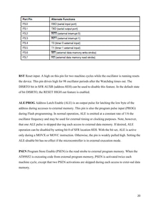 RST Reset input. A high on this pin for two machine cycles while the oscillator is running resets
the device. This pin drives high for 98 oscillator periods after the Watchdog times out. The
DISRTO bit in SFR AUXR (address 8EH) can be used to disable this feature. In the default state
of bit DISRTO, the RESET HIGH out feature is enabled.


ALE/PROG Address Latch Enable (ALE) is an output pulse for latching the low byte of the
address during accesses to external memory. This pin is also the program pulse input (PROG)
during Flash programming. In normal operation, ALE is emitted at a constant rate of 1/6 the
oscillator frequency and may be used for external timing or clocking purposes. Note, however,
that one ALE pulse is skipped dur-ing each access to external data memory. If desired, ALE
operation can be disabled by setting bit 0 of SFR location 8EH. With the bit set, ALE is active
only during a MOVX or MOVC instruction. Otherwise, the pin is weakly pulled high. Setting the
ALE-disable bit has no effect if the microcontroller is in external execution mode.


PSEN Program Store Enable (PSEN) is the read strobe to external program memory. When the
AT89S52 is executing code from external program memory, PSEN is activated twice each
machine cycle, except that two PSEN activations are skipped during each access to exter-nal data
memory.




                                                                                                  20
 