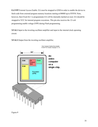 EA/VPP External Access Enable. EA must be strapped to GND in order to enable the device to
fetch code from external program memory locations starting at 0000H up to FFFFH. Note,
however, that if lock bit 1 is programmed, EA will be internally latched on reset. EA should be
strapped to VCC for internal program executions. This pin also receives the 12-volt
programming enable voltage (VPP) during Flash programming.


XTAL1 Input to the inverting oscillator amplifier and input to the internal clock operating
circuit.


XTAL2 Output from the inverting oscillator amplifier.




Figure-9



                                                                                                  21
 