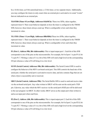 be a 16-bit timer, an 8-bit autoreload timer, a 13-bit timer, or two separate timers. Additionally,
you may configure the timers to only count when an external pin is activated or to count "events"
that are indicated on an external pin.

TL0/TH0 (Timer 0 Low/High, Addresses 8Ah/8Ch): These two SFRs, taken together,
represent timer 0. Their exact behavior depends on how the timer is configured in the TMOD
SFR; however, these timers always count up. What is configurable is how and when they
increment in value.

TL1/TH1 (Timer 1 Low/High, Addresses 8Bh/8Dh):These two SFRs, taken together,
represent timer 1. Their exact behavior depends on how the timer is configured in the TMOD
SFR; however, these timers always count up. What is configurable is how and when they
increment in value.

P1 (Port 1, Address 90h, Bit-Addressable): This is input/output port 1. Each bit of this SFR
corresponds to one of the pins on the microcontroller. For example, bit 0 of port 1 is pin P1.0, bit
7 is pin P1.7. Writing a value of 1 to a bit of this SFR will send a high level on the corresponding
I/O pin whereas a value of 0 will bring it to a low level.

SCON (Serial Control, Addresses 98h, Bit-Addressable): The Serial Control SFR is used to
configure the behavior of the 8051's on-board serial port. This SFR controls the baud rate of the
serial port, whether the serial port is activated to receive data, and also contains flags that are set
when a byte is successfully sent or received.

SBUF (Serial Control, Addresses 99h): The Serial Buffer SFR is used to send and receive data
via the on-board serial port. Any value written to SBUF will be sent out the serial port's TXD
pin. Likewise, any value which the 8051 receives via the serial port's RXD pin will be delivered
to the user program via SBUF. In other words, SBUF serves as the output port when written to
and as an input port when read from.

P2 (Port 2, Address A0h, Bit-Addressable): This is input/output port 2. Each bit of this SFR
corresponds to one of the pins on the microcontroller. For example, bit 0 of port 2 is pin P2.0, bit
7 is pin P2.7. Writing a value of 1 to a bit of this SFR will send a high level on the corresponding
I/O pin whereas a value of 0 will bring it to a low level.


                                                                                                     23
 