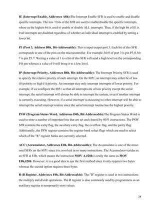 IE (Interrupt Enable, Addresses A8h):The Interrupt Enable SFR is used to enable and disable
specific interrupts. The low 7 bits of the SFR are used to enable/disable the specific interrupts,
where as the highest bit is used to enable or disable ALL interrupts. Thus, if the high bit of IE is
0 all interrupts are disabled regardless of whether an individual interrupt is enabled by setting a
lower bit.

P3 (Port 3, Address B0h, Bit-Addressable): This is input/output port 3. Each bit of this SFR
corresponds to one of the pins on the microcontroller. For example, bit 0 of port 3 is pin P3.0, bit
7 is pin P3.7. Writing a value of 1 to a bit of this SFR will send a high level on the corresponding
I/O pin whereas a value of 0 will bring it to a low level.

IP (Interrupt Priority, Addresses B8h, Bit-Addressable): The Interrupt Priority SFR is used
to specify the relative priority of each interrupt. On the 8051, an interrupt may either be of low
(0) priority or high (1) priority. An interrupt may only interrupt interrupts of lower priority. For
example, if we configure the 8051 so that all interrupts are of low priority except the serial
interrupt, the serial interrupt will always be able to interrupt the system, even if another interrupt
is currently executing. However, if a serial interrupt is executing no other interrupt will be able to
interrupt the serial interrupt routine since the serial interrupt routine has the highest priority.

PSW (Program Status Word, Addresses D0h, Bit-Addressable):The Program Status Word is
used to store a number of important bits that are set and cleared by 8051 instructions. The PSW
SFR contains the carry flag, the auxiliary carry flag, the overflow flag, and the parity flag.
Additionally, the PSW register contains the register bank select flags which are used to select
which of the "R" register banks are currently selected.

ACC (Accumulator, Addresses E0h, Bit-Addressable): The Accumulator is one of the most-
used SFRs on the 8051 since it is involved in so many instructions. The Accumulator resides as
an SFR at E0h, which means the instruction MOV A,#20h is really the same as MOV
E0h,#20h. However, it is a good idea to use the first method since it only requires two bytes
whereas the second option requires three bytes.

B (B Register, Addresses F0h, Bit-Addressable): The "B" register is used in two instructions:
the multiply and divide operations. The B register is also commonly used by programmers as an
auxiliary register to temporarily store values.


                                                                                                      24
 