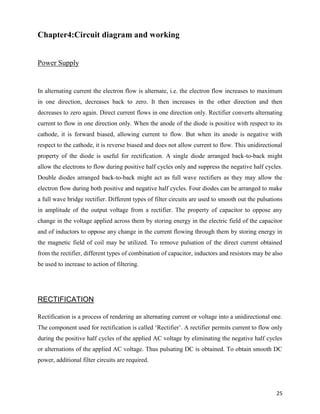 Chapter4:Circuit diagram and working


Power Supply


In alternating current the electron flow is alternate, i.e. the electron flow increases to maximum
in one direction, decreases back to zero. It then increases in the other direction and then
decreases to zero again. Direct current flows in one direction only. Rectifier converts alternating
current to flow in one direction only. When the anode of the diode is positive with respect to its
cathode, it is forward biased, allowing current to flow. But when its anode is negative with
respect to the cathode, it is reverse biased and does not allow current to flow. This unidirectional
property of the diode is useful for rectification. A single diode arranged back-to-back might
allow the electrons to flow during positive half cycles only and suppress the negative half cycles.
Double diodes arranged back-to-back might act as full wave rectifiers as they may allow the
electron flow during both positive and negative half cycles. Four diodes can be arranged to make
a full wave bridge rectifier. Different types of filter circuits are used to smooth out the pulsations
in amplitude of the output voltage from a rectifier. The property of capacitor to oppose any
change in the voltage applied across them by storing energy in the electric field of the capacitor
and of inductors to oppose any change in the current flowing through them by storing energy in
the magnetic field of coil may be utilized. To remove pulsation of the direct current obtained
from the rectifier, different types of combination of capacitor, inductors and resistors may be also
be used to increase to action of filtering.




RECTIFICATION

Rectification is a process of rendering an alternating current or voltage into a unidirectional one.
The component used for rectification is called „Rectifier‟. A rectifier permits current to flow only
during the positive half cycles of the applied AC voltage by eliminating the negative half cycles
or alternations of the applied AC voltage. Thus pulsating DC is obtained. To obtain smooth DC
power, additional filter circuits are required.




                                                                                                   25
 