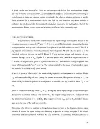 A diode can be used as rectifier. There are various types of diodes. But, semiconductor diodes
are very popularly used as rectifiers. A semiconductor diode is a solid-state device consisting of
two elements is being an electron emitter or cathode, the other an electron collector or anode.
Since electrons in a semiconductor diode can flow in one direction only-from emitter to
collector- the diode provides the unilateral conduction necessary for rectification. Out of the
semiconductor diodes, copper oxide and selenium rectifier are also commonly used.




FULL WAVE RECTIFIER
       It is possible to rectify both alternations of the input voltage by using two diodes in the
circuit arrangement. Assume 6.3 V rms (18 V p-p) is applied to the circuit. Assume further that
two equal-valued series-connected resistors R are placed in parallel with the ac source. The 18 V
p-p appears across the two resistors connected between points AC and CB, and point C is the
electrical midpoint between A and B. Hence 9 V p-p appears across each resistor. At any
moment during a cycle of vin, if point A is positive relative to C, point B is negative relative to

C. When A is negative to C, point B is positive relative to C. The effective voltage in proper time
phase which each diode "sees" is in Fig. The voltage applied to the anode of each diode is equal
but opposite in polarity at any given instant.

When A is positive relative to C, the anode of D1 is positive with respect to its cathode. Hence

D1 will conduct but D2 will not. During the second alternation, B is positive relative to C. The

anode of D2 is therefore positive with respect to its cathode, and D2 conducts while D1 is cut

off.

There is conduction then by either D1 or D2 during the entire input-voltage cycle.Since the two

diodes have a common-cathode load resistor RL, the output voltage across RL will result from

the alternate conduction of D1 and D2. The output waveform vout across RL, therefore has no

gaps as in the case of the half-wave rectifier.

The output of a full-wave rectifier is also pulsating direct current. In the diagram, the two equal
resistors R across the input voltage are necessary to provide a voltage midpoint C for circuit
connection and zero reference. Note that the load resistor R L is connected from the cathodes to


                                                                                                26
 