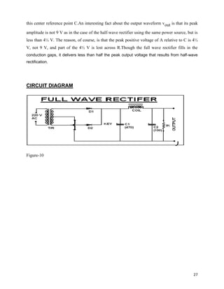 this center reference point C.An interesting fact about the output waveform vout is that its peak

amplitude is not 9 V as in the case of the half-wave rectifier using the same power source, but is
less than 4½ V. The reason, of course, is that the peak positive voltage of A relative to C is 4½
V, not 9 V, and part of the 4½ V is lost across R.Though the full wave rectifier fills in the
conduction gaps, it delivers less than half the peak output voltage that results from half-wave
rectification.




CIRCUIT DIAGRAM




Figure-10




                                                                                               27
 