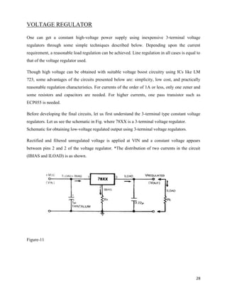 VOLTAGE REGULATOR

One can get a constant high-voltage power supply using inexpensive 3-terminal voltage
regulators through some simple techniques described below. Depending upon the current
requirement, a reasonable load regulation can be achieved. Line regulation in all cases is equal to
that of the voltage regulator used.

Though high voltage can be obtained with suitable voltage boost circuitry using ICs like LM
723, some advantages of the circuits presented below are: simplicity, low cost, and practically
reasonable regulation characteristics. For currents of the order of 1A or less, only one zener and
some resistors and capacitors are needed. For higher currents, one pass transistor such as
ECP055 is needed.

Before developing the final circuits, let us first understand the 3-terminal type constant voltage
regulators. Let us see the schematic in Fig. where 78XX is a 3-terminal voltage regulator.
Schematic for obtaining low-voltage regulated output using 3-terminal voltage regulators.

Rectified and filtered unregulated voltage is applied at VIN and a constant voltage appears
between pins 2 and 2 of the voltage regulator. *The distribution of two currents in the circuit
(IBIAS and ILOAD) is as shown.




Figure-11




                                                                                                28
 