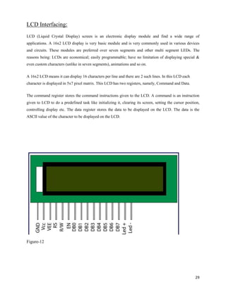 LCD Interfacing:
LCD (Liquid Crystal Display) screen is an electronic display module and find a wide range of
applications. A 16x2 LCD display is very basic module and is very commonly used in various devices
and circuits. These modules are preferred over seven segments and other multi segment LEDs. The
reasons being: LCDs are economical; easily programmable; have no limitation of displaying special &
even custom characters (unlike in seven segments), animations and so on.


A 16x2 LCD means it can display 16 characters per line and there are 2 such lines. In this LCD each
character is displayed in 5x7 pixel matrix. This LCD has two registers, namely, Command and Data.


The command register stores the command instructions given to the LCD. A command is an instruction
given to LCD to do a predefined task like initializing it, clearing its screen, setting the cursor position,
controlling display etc. The data register stores the data to be displayed on the LCD. The data is the
ASCII value of the character to be displayed on the LCD.




Figure-12




                                                                                                         29
 