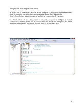 Debug Session” from the pull–down menus.

At the left side of the debugger window, a table is displayed containing several key parameters
about the simulated microcontroller, most notably the elapsed time (circled in the
figure below). Just above that, there are several buttons that control code execution.

The “Run” button will cause the program to run continuously until a breakpoint is reached,
whereas the “Step Into” button will execute the next line of code and then pause (the current
position in the program is indicated by a yellow arrow to the left of the code).




                                                                                            37
 