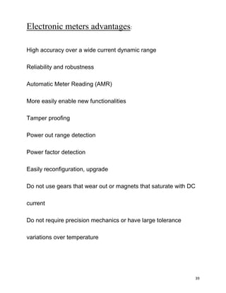 Electronic meters advantages:

High accuracy over a wide current dynamic range

Reliability and robustness

Automatic Meter Reading (AMR)

More easily enable new functionalities

Tamper proofing

Power out range detection

Power factor detection

Easily reconfiguration, upgrade

Do not use gears that wear out or magnets that saturate with DC

current

Do not require precision mechanics or have large tolerance

variations over temperature




                                                              39
 