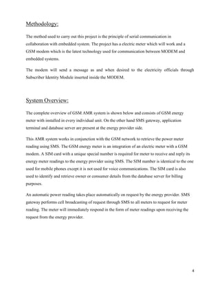 Methodology:

The method used to carry out this project is the principle of serial communication in
collaboration with embedded system. The project has a electric meter which will work and a
GSM modem which is the latest technology used for communication between MODEM and
embedded systems.

The modem will send a message as and when desired to the electricity officials through
Subscriber Identity Module inserted inside the MODEM.




System Overview:

The complete overview of GSM AMR system is shown below and consists of GSM energy
meter with installed in every individual unit. On the other hand SMS gateway, application
terminal and database server are present at the energy provider side.

This AMR system works in conjunction with the GSM network to retrieve the power meter
reading using SMS. The GSM energy meter is an integration of an electric meter with a GSM
modem. A SIM card with a unique special number is required for meter to receive and reply its
energy meter readings to the energy provider using SMS. The SIM number is identical to the one
used for mobile phones except it is not used for voice communications. The SIM card is also
used to identify and retrieve owner or consumer details from the database server for billing
purposes.

An automatic power reading takes place automatically on request by the energy provider. SMS
gateway performs cell broadcasting of request through SMS to all meters to request for meter
reading. The meter will immediately respond in the form of meter readings upon receiving the
request from the energy provider.




                                                                                                4
 