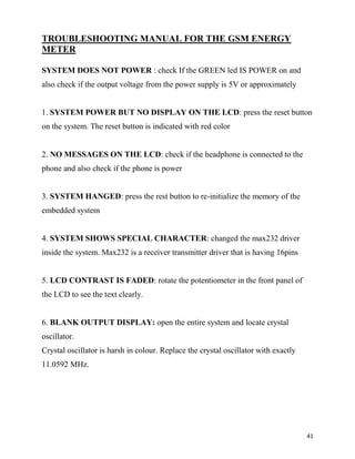 TROUBLESHOOTING MANUAL FOR THE GSM ENERGY
METER

SYSTEM DOES NOT POWER : check If the GREEN led IS POWER on and
also check if the output voltage from the power supply is 5V or approximately


1. SYSTEM POWER BUT NO DISPLAY ON THE LCD: press the reset button
on the system. The reset button is indicated with red color


2. NO MESSAGES ON THE LCD: check if the headphone is connected to the
phone and also check if the phone is power


3. SYSTEM HANGED: press the rest button to re-initialize the memory of the
embedded system


4. SYSTEM SHOWS SPECIAL CHARACTER: changed the max232 driver
inside the system. Max232 is a receiver transmitter driver that is having 16pins


5. LCD CONTRAST IS FADED: rotate the potentiometer in the front panel of
the LCD to see the text clearly.


6. BLANK OUTPUT DISPLAY: open the entire system and locate crystal
oscillator.
Crystal oscillator is harsh in colour. Replace the crystal oscillator with exactly
11.0592 MHz.




                                                                                     41
 