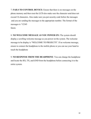 7. FAILS TO CONTROL DEVICE: Ensure that there is no messages on the
phone memory and then reset the LCD also make sure the character send does not
exceed 16 characters. Also make sure you put security code before the messages
and you are sending the messages to the appropriate number. The format of the
messages is “12345
fanon.


8. NO WELCOME MESSAGE AS YOU POWER ON: The system should
display a scrolling welcome message as you power on the system. The welcome
message to be display is “WELCOME TO PROJECTS”. If no welcome message,
ensure to connect the headphone to the mobile phone or you can use your hand to
touch the headphone


9. NO RESPONSE FROM THE HEADPHONE: You can change the headphone
and locate the RX, TX, and GND from the headphone before connecting it to the
entire system.




                                                                                  42
 