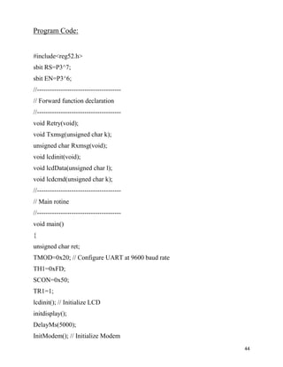 Program Code:


#include<reg52.h>
sbit RS=P3^7;
sbit EN=P3^6;
//---------------------------------------
// Forward function declaration
//---------------------------------------
void Retry(void);
void Txmsg(unsigned char k);
unsigned char Rxmsg(void);
void lcdinit(void);
void lcdData(unsigned char l);
void lcdcmd(unsigned char k);
//---------------------------------------
// Main rotine
//---------------------------------------
void main()
{
unsigned char ret;
TMOD=0x20; // Configure UART at 9600 baud rate
TH1=0xFD;
SCON=0x50;
TR1=1;
lcdinit(); // Initialize LCD
initdisplay();
DelayMs(5000);
InitModem(); // Initialize Modem
                                                 44
 