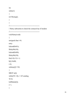 54
while(1)
{
ret=Rxmsg();
}
}
//----------------------------------------------------
// Retry subroutine to check the connectivity of modem
//----------------------------------------------------
void Retry(void)
{
unsigned char i=0;
retry:
lcdcmd(0x01);
DelayMs(10);
lcdcmd(0x80);
DelayMs(10);
for(i=0;i<5;i++)
b[i]=0x00;
i=0;
while(a[i]!='0')
{
SBUF=a[i];
while(TI==0); // AT sending
TI=0;
lcdData(a[i]);
i++;
}

                                                         45
 