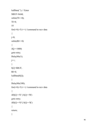 lcdData(' '); // Enter
SBUF=0x0d;
while(TI==0);
TI=0;
55
for(i=0;i<5;i++) //command to recv data
{
j=0;
while(RI==0)
{
if(j>=1000)
goto retry;
DelayMs(1);
j++;
}
b[i]=SBUF;
RI=0;
lcdData(b[i]);
}
DelayMs(100);
for(i=0;i<5;i++) //command to recv data
{
if(b[i]=='E' || b[i]=='R')
goto retry;
if(b[i]=='O' || b[i]=='K')
{
return;
}

                                          46
 