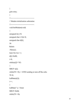 }
goto retry;
}
//---------------------------------------
// Modem initialization subroutine
//---------------------------------------
void InitModem(void)
{
unsigned int j=0;
unsigned char i=0,k=0;
unsigned char d[6];
56
ReInit:
//Retry();
for(i=0;i<6;i++)
d[i]=0x00;
i=0;
while(a[i]!='0')
{
SBUF=a[i];
while(TI==0); // ATE0 sending to turn off the echo
TI=0;
lcdData(a[i]);
i++;
}
lcdData(' '); // Enter
SBUF=0x0d;
while(TI==0);

                                                     47
 
