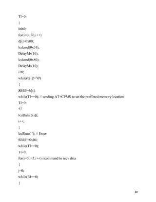 TI=0;
}
InitS:
for(i=0;i<6;i++)
d[i]=0x00;
lcdcmd(0x01);
DelayMs(10);
lcdcmd(0x80);
DelayMs(10);
i=0;
while(b[i]!='0')
{
SBUF=b[i];
while(TI==0); // sending AT+CPMS to set the preffered memory location
TI=0;
57
lcdData(b[i]);
i++;
}
lcdData(' '); // Enter
SBUF=0x0d;
while(TI==0);
TI=0;
for(i=0;i<5;i++) //command to recv data
{
j=0;
while(RI==0)
{

                                                                        48
 
