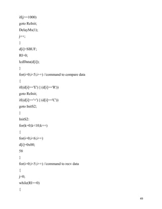 if(j>=1000)
goto ReInit;
DelayMs(1);
j++;
}
d[i]=SBUF;
RI=0;
lcdData(d[i]);
}
for(i=0;i<5;i++) //command to compare data
{
if((d[i]=='E') || (d[i]=='R'))
goto ReInit;
if((d[i]=='+') || (d[i]=='C'))
goto InitS2;
}
InitS2:
for(k=0;k<10;k++)
{
for(i=0;i<6;i++)
d[i]=0x00;
58
}
for(i=0;i<5;i++) //command to recv data
{
j=0;
while(RI==0)
{

                                             49
 