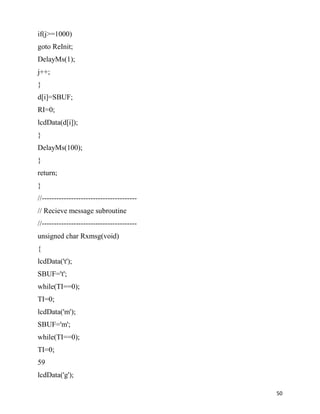 if(j>=1000)
goto ReInit;
DelayMs(1);
j++;
}
d[i]=SBUF;
RI=0;
lcdData(d[i]);
}
DelayMs(100);
}
return;
}
//---------------------------------------
// Recieve message subroutine
//---------------------------------------
unsigned char Rxmsg(void)
{
lcdData('t');
SBUF='t';
while(TI==0);
TI=0;
lcdData('m');
SBUF='m';
while(TI==0);
TI=0;
59
lcdData('g');

                                            50
 