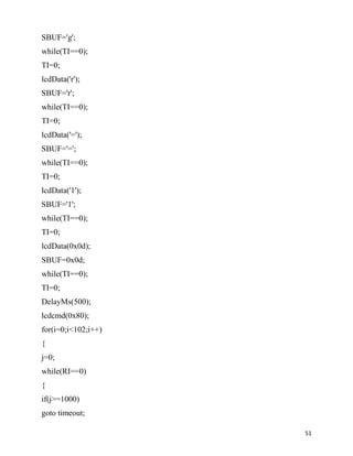 SBUF='g';
while(TI==0);
TI=0;
lcdData('r');
SBUF='r';
while(TI==0);
TI=0;
lcdData('=');
SBUF='=';
while(TI==0);
TI=0;
lcdData('1');
SBUF='1';
while(TI==0);
TI=0;
lcdData(0x0d);
SBUF=0x0d;
while(TI==0);
TI=0;
DelayMs(500);
lcdcmd(0x80);
for(i=0;i<102;i++)
{
j=0;
while(RI==0)
{
if(j>=1000)
goto timeout;

                     51
 