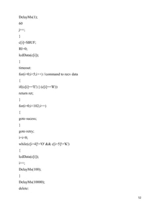 DelayMs(1);
60
j++;
}
c[i]=SBUF;
RI=0;
lcdData(c[i]);
}
timeout:
for(i=0;i<5;i++) //command to recv data
{
if((c[i]=='E') || (c[i]=='R'))
return ret;
}
for(i=0;i<102;i++)
{
goto sucess;
}
goto retry;
i=i+8;
while(c[i+4]!='O' && c[i+5]!='K')
{
lcdData(c[i]);
i++;
DelayMs(100);
}
DelayMs(10000);
delete:

                                          52
 