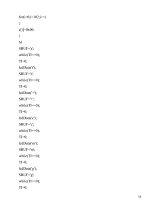 for(i=0;i<102;i++)
{
c[i]=0x00;
}
61
SBUF='a';
while(TI==0);
TI=0;
lcdData('t');
SBUF='t';
while(TI==0);
TI=0;
lcdData('+');
SBUF='+';
while(TI==0);
TI=0;
lcdData('c');
SBUF='c';
while(TI==0);
TI=0;
lcdData('m');
SBUF='m';
while(TI==0);
TI=0;
lcdData('g');
SBUF='g';
while(TI==0);
TI=0;

                     53
 