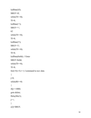 lcdData('d');
SBUF='d';
while(TI==0);
TI=0;
lcdData('=');
SBUF='=';
62
while(TI==0);
TI=0;
lcdData('1');
SBUF='1';
while(TI==0);
TI=0;
lcdData(0x0d); // Enter
SBUF=0x0d;
while(TI==0);
TI=0;
for(i=0;i<5;i++) //command to recv data
{
j=0;
while(RI==0)
{
if(j>=1000)
goto delete;
DelayMs(1);
j++;
}
c[i]=SBUF;

                                          54
 