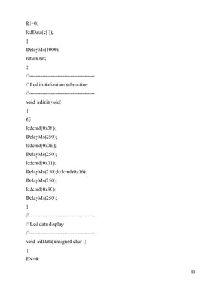 RI=0;
lcdData(c[i]);
}
DelayMs(1000);
return ret;
}
//---------------------------------------
// Lcd initialization subroutine
//---------------------------------------
void lcdinit(void)
{
63
lcdcmd(0x38);
DelayMs(250);
lcdcmd(0x0E);
DelayMs(250);
lcdcmd(0x01);
DelayMs(250);lcdcmd(0x06);
DelayMs(250);
lcdcmd(0x80);
DelayMs(250);
}
//---------------------------------------
// Lcd data display
//---------------------------------------
void lcdData(unsigned char l)
{
EN=0;

                                            55
 